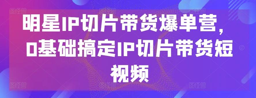 明星IP切片带货爆单营，0基础搞定IP切片带货短视频-七七项目网