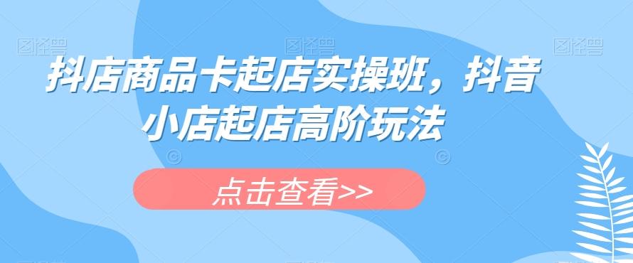 抖店商品卡起店实操班，抖音小店起店高阶玩法-七七项目网
