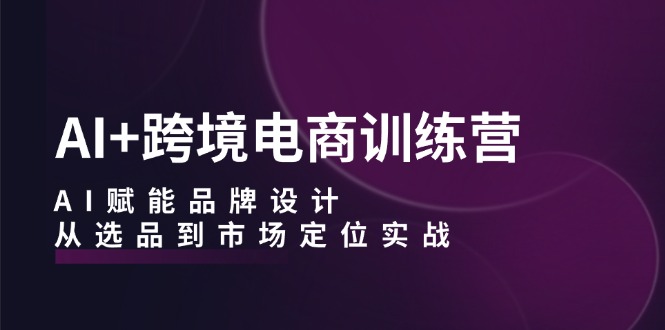 AI+跨境电商训练营：AI赋能品牌设计，从选品到市场定位实战-七七项目网