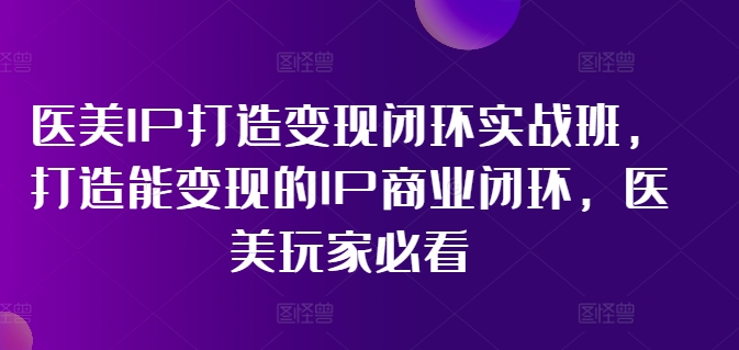医美IP打造变现闭环实战班，打造能变现的IP商业闭环，医美玩家必看!-七七项目网