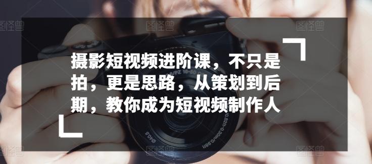 摄影短视频进阶课，不只是拍，更是思路，从策划到后期，教你成为短视频制作人-七七项目网