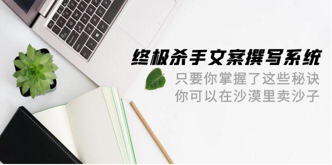 (9928期)终极 杀手文案-撰写系统 只要你掌握了这些秘诀 你可以在沙漠里卖沙子-42节-七七项目网