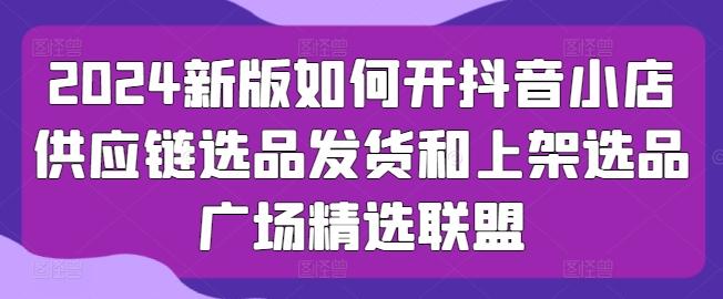 2024新版如何开抖音小店供应链选品发货和上架选品广场精选联盟-七七项目网