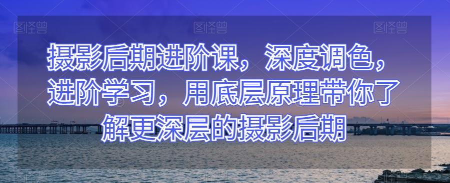 摄影后期进阶课，深度调色，进阶学习，用底层原理带你了解更深层的摄影后期-七七项目网