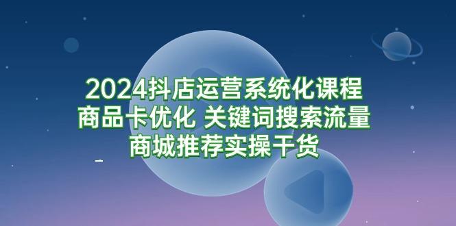 (9438期)2024抖店运营系统化课程：商品卡优化 关键词搜索流量商城推荐实操干货-七七项目网