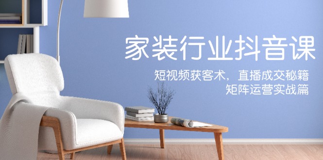 家装抖音课：短视频获客术，直播成交秘籍，矩阵运营实战篇-七七项目网