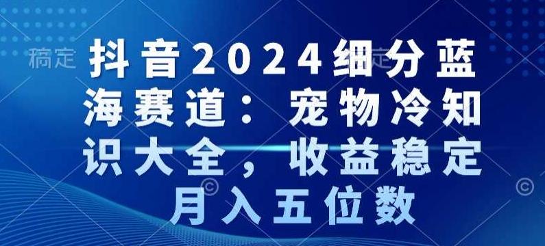 抖音2024细分蓝海赛道：宠物冷知识大全，收益稳定，月入五位数【揭秘】-七七项目网