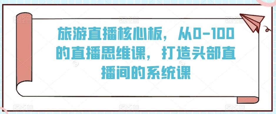 旅游直播核心板，从0-100的直播思维课，打造头部直播间的系统课-七七项目网