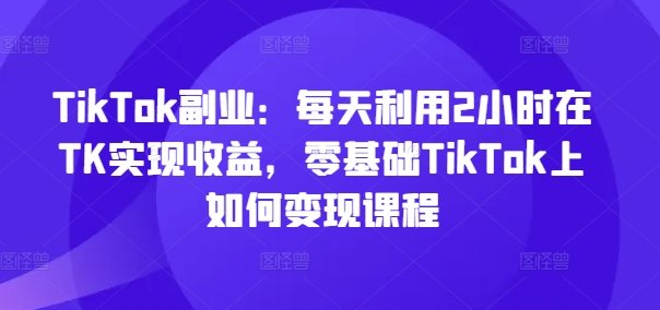 TikTok副业：每天利用2小时在TK实现收益，零基础TikTok上如何变现课程-七七项目网