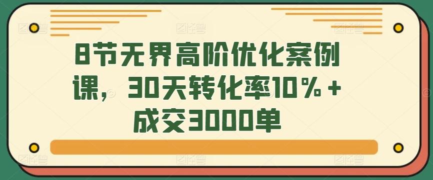 8节无界高阶优化案例课，30天转化率10%+成交3000单-七七项目网