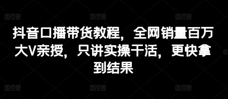 抖音口播带货教程，全网销量百万大V亲授，只讲实操干活，更快拿到结果-七七项目网