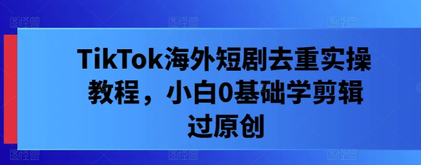 TikTok海外短剧去重实操教程，小白0基础学剪辑过原创-七七项目网