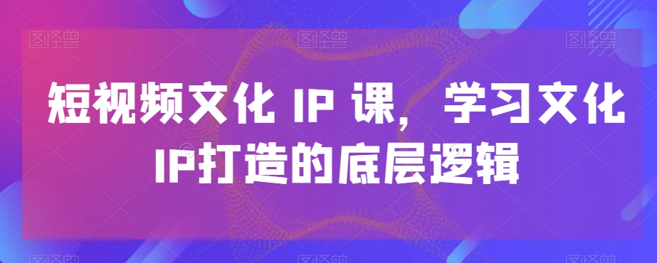 短视频文化IP课，学习文化IP打造的底层逻辑-七七项目网