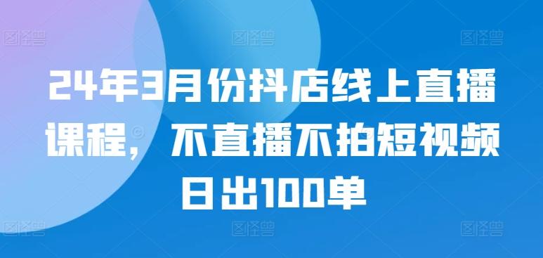24年3月份抖店线上直播课程，不直播不拍短视频日出100单-七七项目网