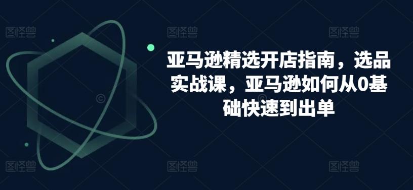 亚马逊精选开店指南，选品实战课，亚马逊如何从0基础快速到出单-七七项目网