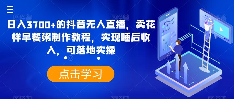 日入3700+的抖音无人直播，卖花样早餐粥制作教程，实现睡后收入，可落地实操【揭秘】-七七项目网