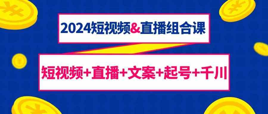 2024短视频&直播组合课：短视频+直播+文案+起号+千川(67节课)-七七项目网