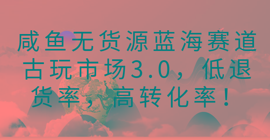 咸鱼无货源蓝海赛道古玩市场3.0，低退货率，高转化率！-七七项目网