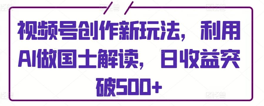 视频号创作新玩法，利用AI做国士解读，日收益突破500+【揭秘】-七七项目网