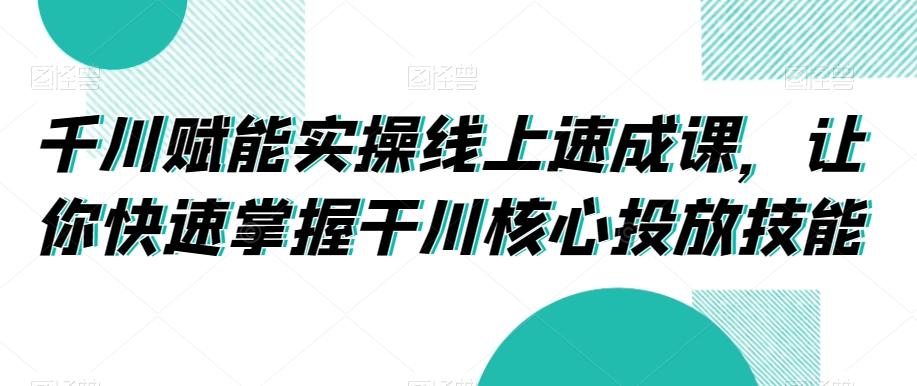 千川赋能实操线上速成课，让你快速掌握干川核心投放技能-七七项目网