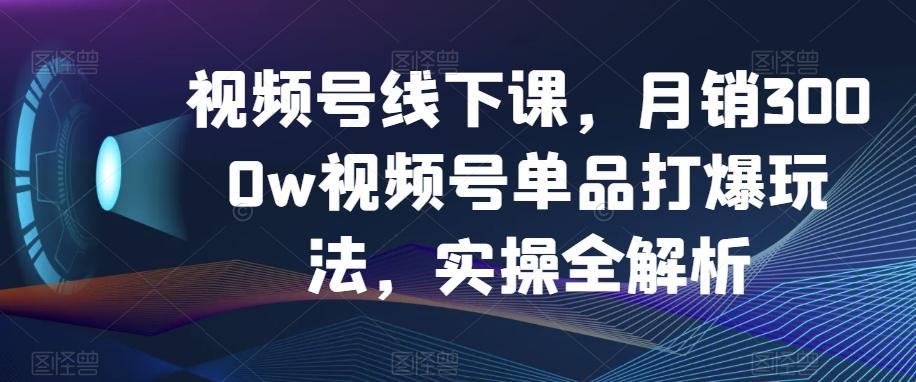 视频号线下课，月销3000w视频号单品打爆玩法，实操全解析-七七项目网