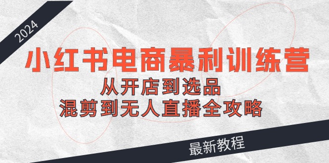 2024小红书电商暴利训练营：从开店到选品，混剪到无人直播全攻略-七七项目网