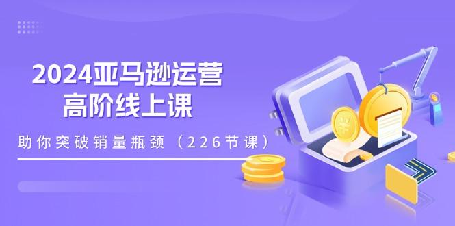 2024亚马逊运营-高阶线上课，助你突破销量瓶颈(228节课-七七项目网