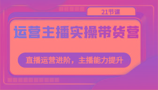 运营主播实操带货营：直播运营进阶，主播能力提升(21节课)-七七项目网