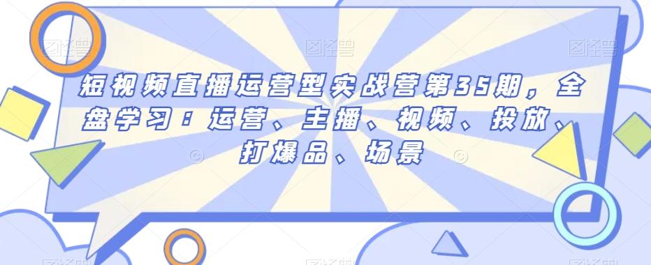 短视频直播运营型实战营第35期，全盘学习：运营、主播、视频、投放、打爆品、场景-七七项目网