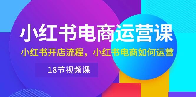 小红书·电商运营课：小红书开店流程，小红书电商如何运营(18节视频课-七七项目网