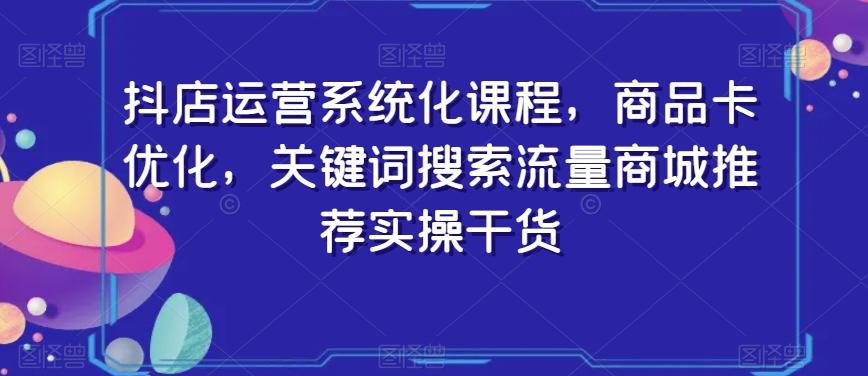 抖店运营系统化课程，商品卡优化，关键词搜索流量商城推荐实操干货-七七项目网
