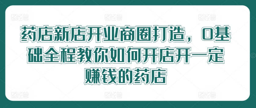药店新店开业商圈打造，0基础全程教你如何开店开一定赚钱的药店-七七项目网