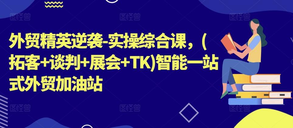 外贸精英逆袭-实操综合课，(拓客+谈判+展会+TK)智能一站式外贸加油站-七七项目网