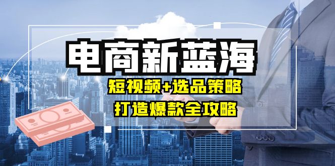 商家必看电商新蓝海：短视频+选品策略，打造爆款全攻略，月入10w+-七七项目网