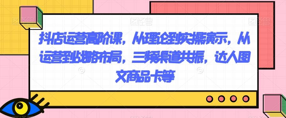 抖店运营高阶课，从理论到实操演示，从运营到战略布局，三频渠道共振，达人图文商品卡等-七七项目网