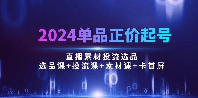 2024单品正价起号，直播素材投流选品：选品课+投流课+素材课+卡首屏/100节-七七项目网