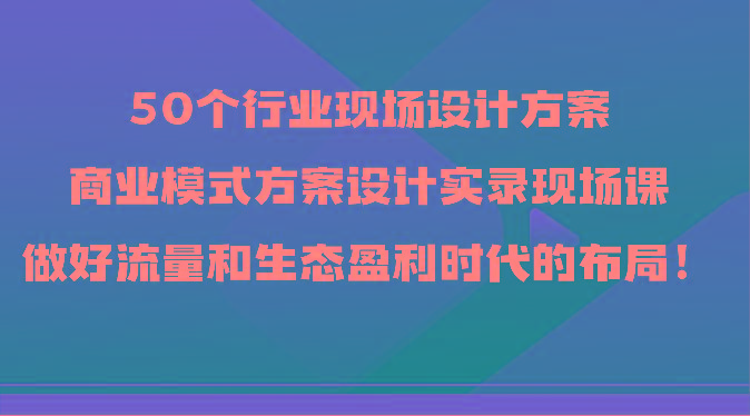 50个行业现场设计方案，商业模式方案设计实录现场课，做好流量和生态盈利时代的布局！-七七项目网