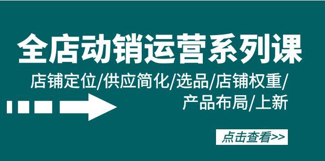 (9845期)全店·动销运营系列课：店铺定位/供应简化/选品/店铺权重/产品布局/上新-七七项目网