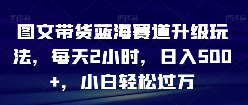 图文带货蓝海赛道升级玩法，每天2小时，日入500+，小白轻松过万-七七项目网