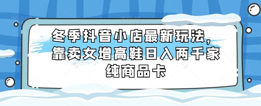 冬季抖音小店最新玩法，靠卖女增高鞋日入两千家纯商品卡【揭秘】-七七项目网