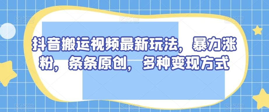 抖音搬运视频最新玩法，暴力涨粉，条条原创，多种变现方式【揭秘】-七七项目网