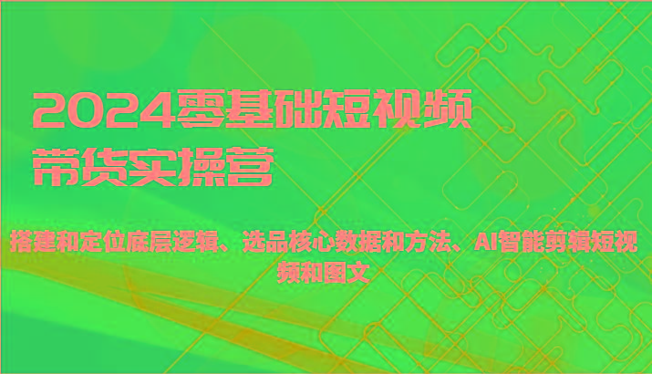 2024零基础短视频带货实操营-搭建和定位底层逻辑、选品核心数据和方法、AI智能剪辑-七七项目网