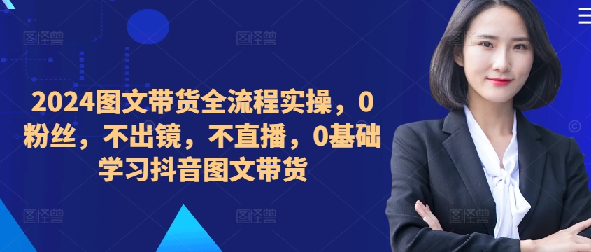 ​​​​​​2024图文带货全流程实操，0粉丝，不出镜，不直播，0基础学习抖音图文带货-七七项目网