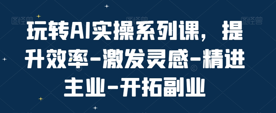 玩转AI实操系列课，提升效率-激发灵感-精进主业-开拓副业-七七项目网
