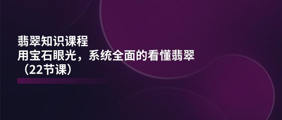 翡翠知识课程，用宝石眼光，系统全面的看懂翡翠(22节课-七七项目网