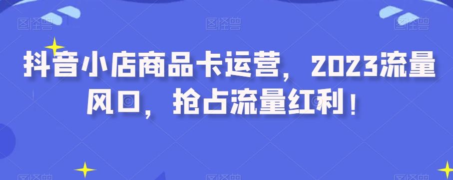 抖音小店商品卡运营，2023流量风口，抢占流量红利！-七七项目网