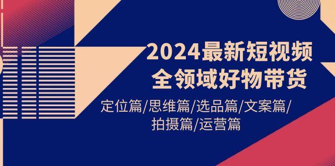 (9818期)2024最新短视频全领域好物带货 定位篇/思维篇/选品篇/文案篇/拍摄篇/运营篇-七七项目网
