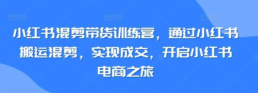 小红书混剪带货训练营，通过小红书搬运混剪，实现成交，开启小红书电商之旅-七七项目网