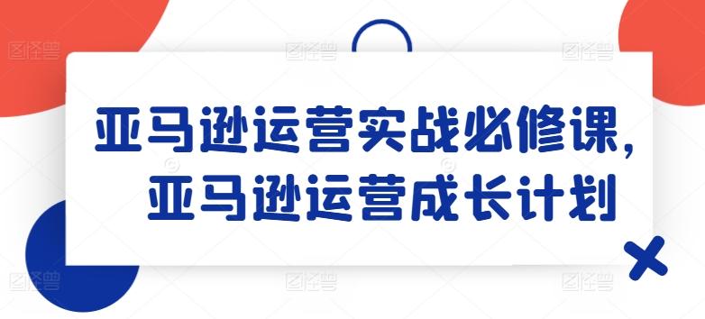 亚马逊运营实战必修课，亚马逊运营成长计划-七七项目网