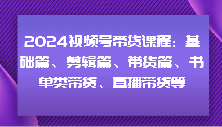 2024视频号带货课程：基础篇、剪辑篇、带货篇、书单类带货、直播带货等-七七项目网